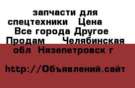 запчасти для спецтехники › Цена ­ 1 - Все города Другое » Продам   . Челябинская обл.,Нязепетровск г.